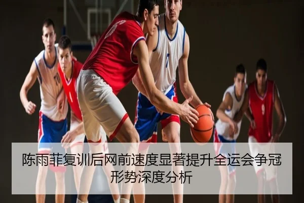 陈雨菲复训后网前速度显著提升全运会争冠形势深度分析