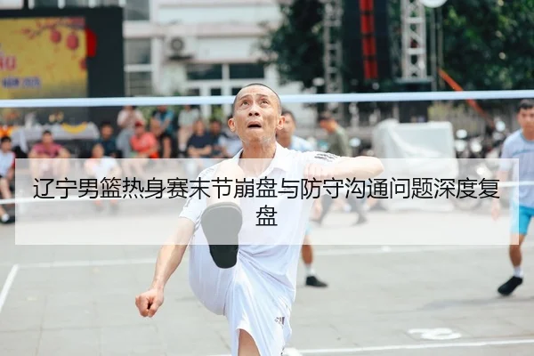 辽宁男篮热身赛末节崩盘与防守沟通问题深度复盘