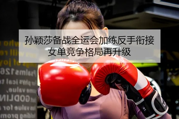 孙颖莎备战全运会加练反手衔接 女单竞争格局再升级