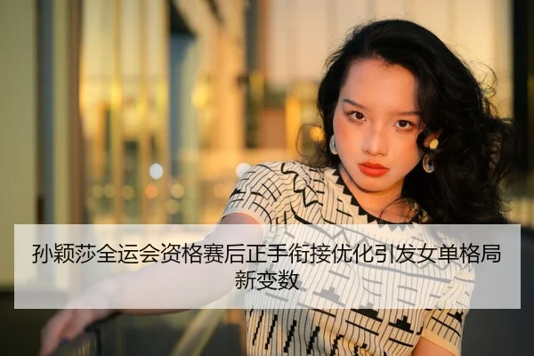 孙颖莎全运会资格赛后正手衔接优化引发女单格局新变数