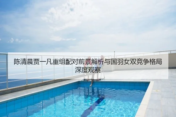 陈清晨贾一凡重组配对前景解析与国羽女双竞争格局深度观察