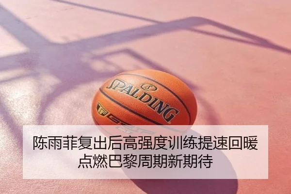 陈雨菲复出后高强度训练提速回暖 点燃巴黎周期新期待