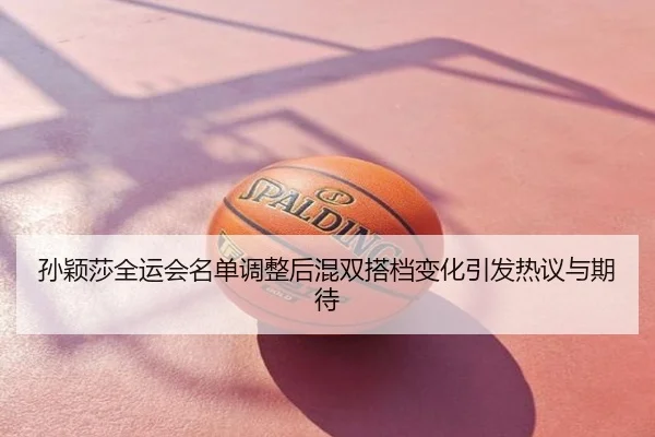 孙颖莎全运会名单调整后混双搭档变化引发热议与期待