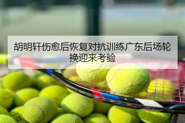 胡明轩伤愈后恢复对抗训练广东后场轮换迎来考验