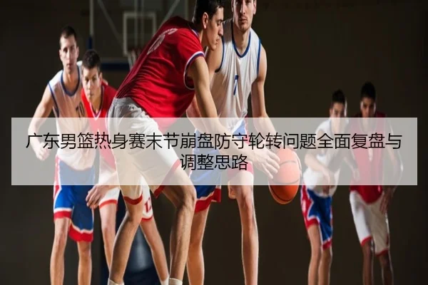 广东男篮热身赛末节崩盘防守轮转问题全面复盘与调整思路