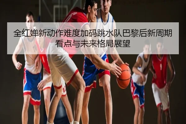 全红婵新动作难度加码跳水队巴黎后新周期看点与未来格局展望