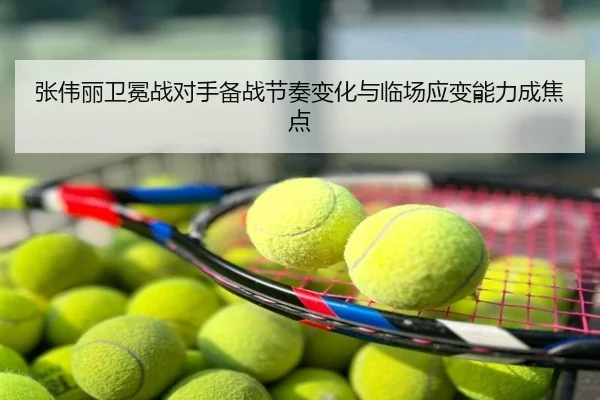 张伟丽卫冕战对手备战节奏变化与临场应变能力成焦点