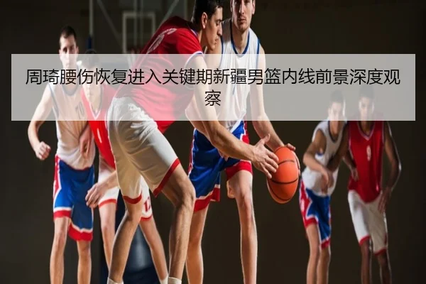 周琦腰伤恢复进入关键期新疆男篮内线前景深度观察